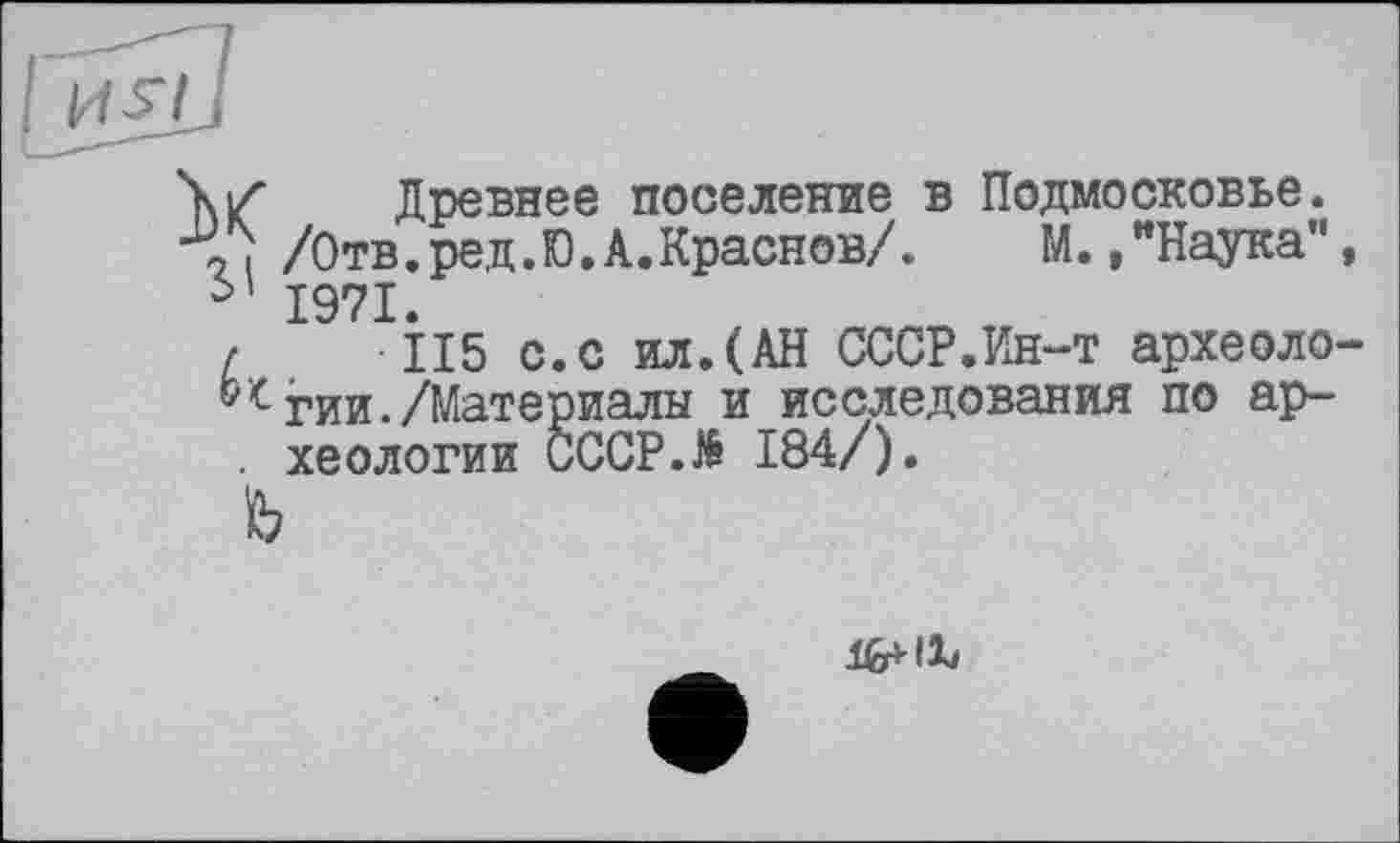 ﻿YiZ Древнее поселение в Подмосковье.
< I /Отв.ред.Ю.А.Краснов/.	М.."Наука",
1971.
/	115 с.с ил.(АН СССР.Ин-т археоло-
гии./Материалы и исследования по ар-
. хеологии CCCP.të 184/).
